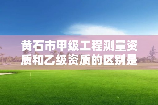 黄石市甲级工程测量资质和乙级资质的区别是什么？