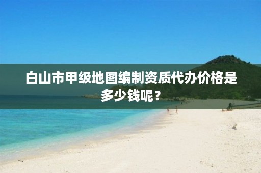 白山市甲级地图编制资质代办价格是多少钱呢？