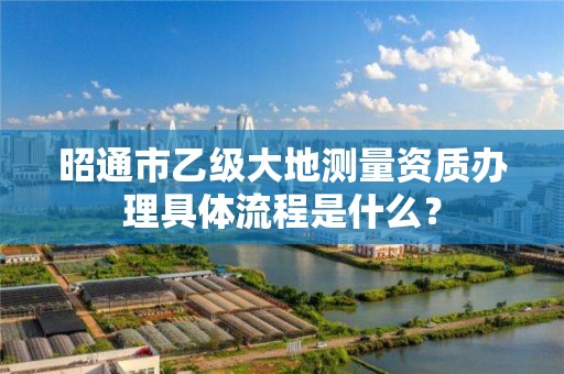 昭通市乙级大地测量资质办理具体流程是什么？