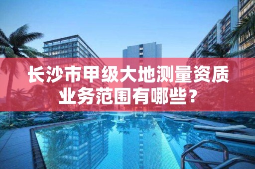 长沙市甲级大地测量资质业务范围有哪些？