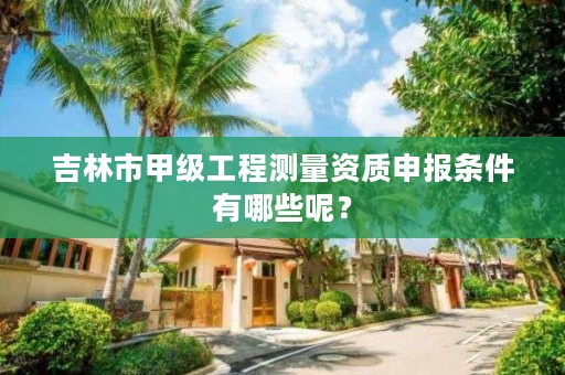 吉林市甲级工程测量资质申报条件有哪些呢？