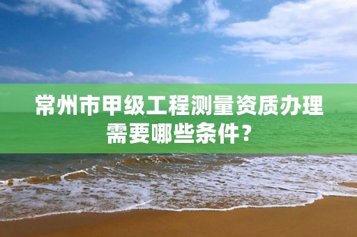 常州市甲级工程测量资质办理需要哪些条件？