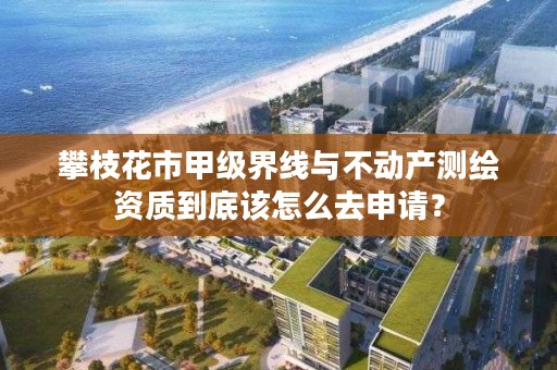 攀枝花市甲级界线与不动产测绘资质到底该怎么去申请？