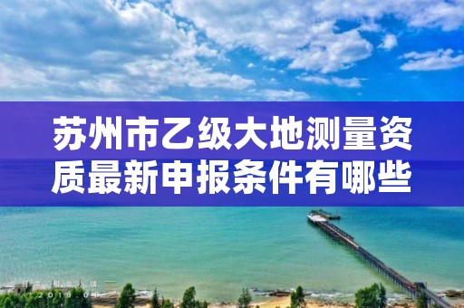 苏州市乙级大地测量资质最新申报条件有哪些呢？