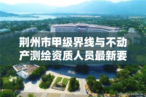 荆州市甲级界线与不动产测绘资质人员最新要求是多少？