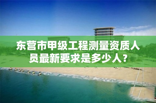 东营市甲级工程测量资质人员最新要求是多少人？