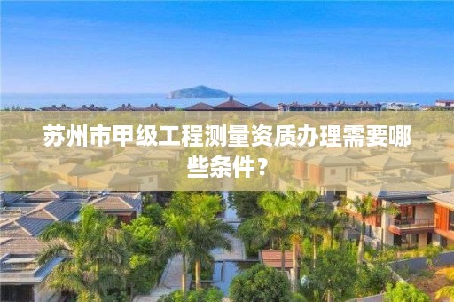 苏州市甲级工程测量资质办理需要哪些条件？