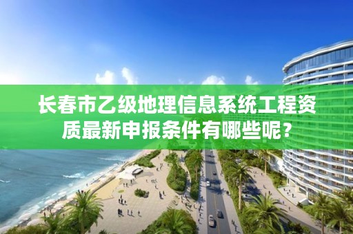 长春市乙级地理信息系统工程资质最新申报条件有哪些呢？