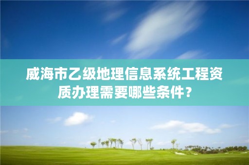 威海市乙级地理信息系统工程资质办理需要哪些条件？