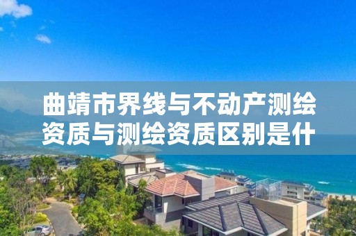 曲靖市界线与不动产测绘资质与测绘资质区别是什么呢？