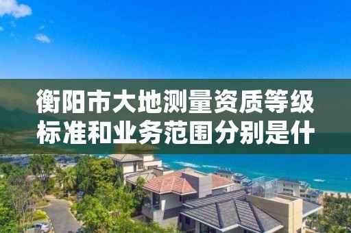 衡阳市大地测量资质等级标准和业务范围分别是什么？