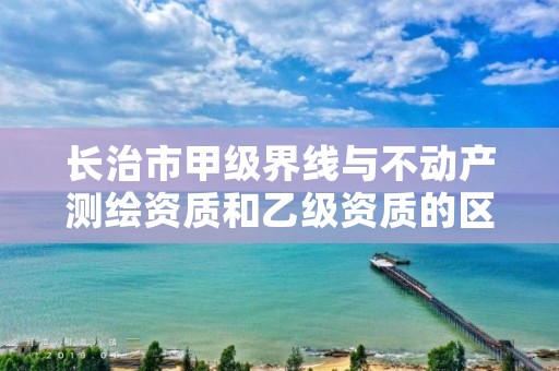 长治市甲级界线与不动产测绘资质和乙级资质的区别是什么？