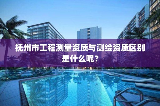 抚州市工程测量资质与测绘资质区别是什么呢？