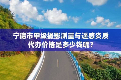 宁德市甲级摄影测量与遥感资质代办价格是多少钱呢？