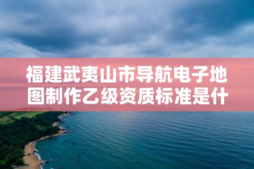 福建武夷山市导航电子地图制作乙级资质标准是什么？