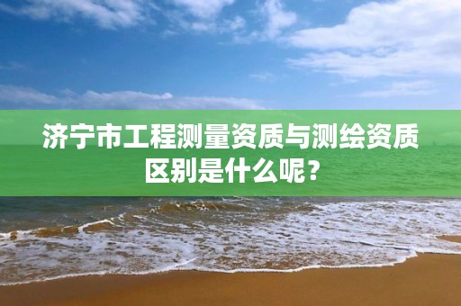 济宁市工程测量资质与测绘资质区别是什么呢？