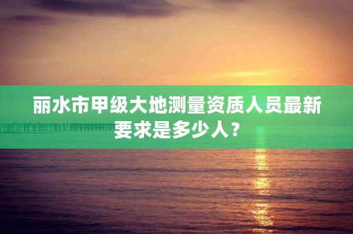 丽水市甲级大地测量资质人员最新要求是多少人？