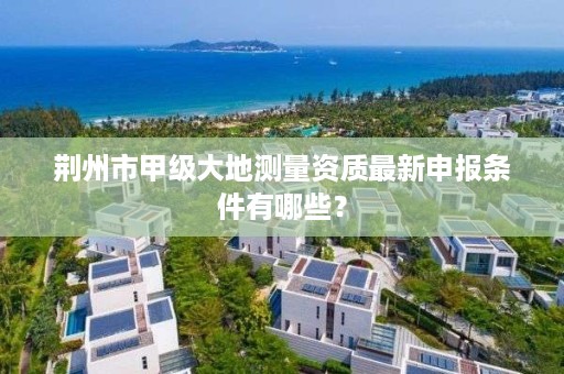 荆州市甲级大地测量资质最新申报条件有哪些？