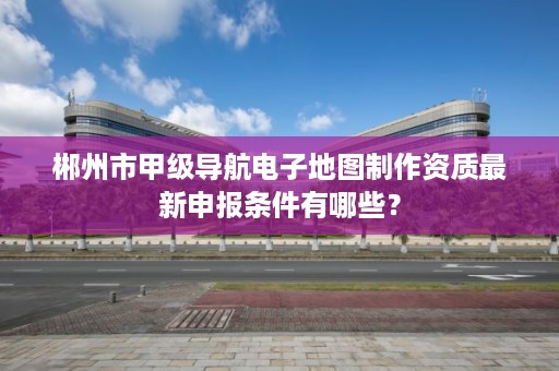 郴州市甲级导航电子地图制作资质最新申报条件有哪些？