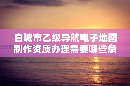 白城市乙级导航电子地图制作资质办理需要哪些条件？