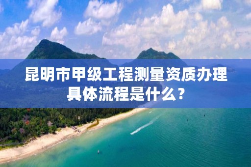 昆明市甲级工程测量资质办理具体流程是什么？