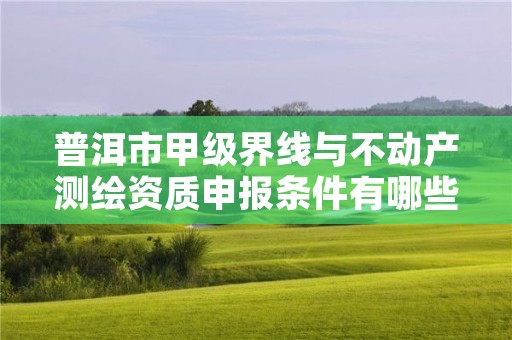 普洱市甲级界线与不动产测绘资质申报条件有哪些？建议收藏！