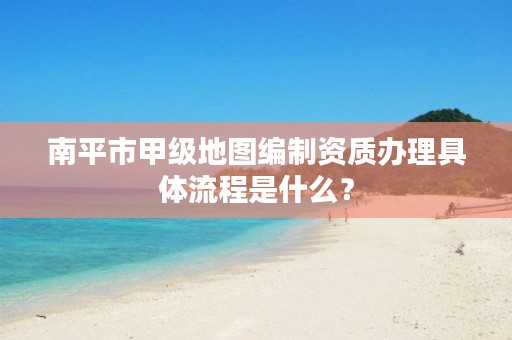 南平市甲级地图编制资质办理具体流程是什么？