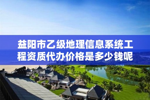 益阳市乙级地理信息系统工程资质代办价格是多少钱呢？