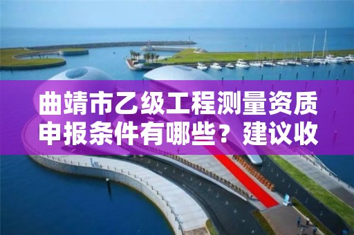 曲靖市乙级工程测量资质申报条件有哪些？建议收藏！