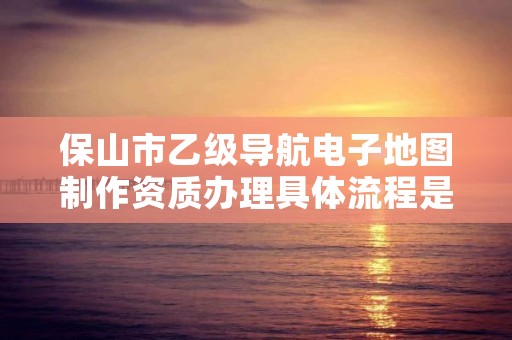 保山市乙级导航电子地图制作资质办理具体流程是什么？