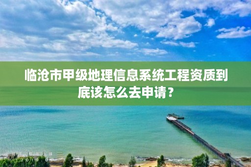 临沧市甲级地理信息系统工程资质到底该怎么去申请？