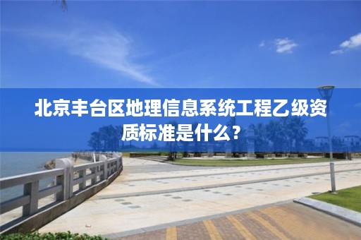 北京丰台区地理信息系统工程乙级资质标准是什么？