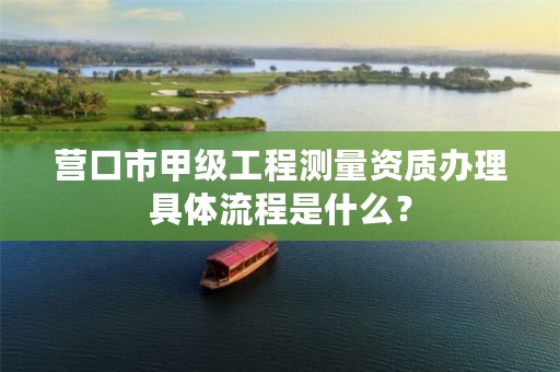 营口市甲级工程测量资质办理具体流程是什么？