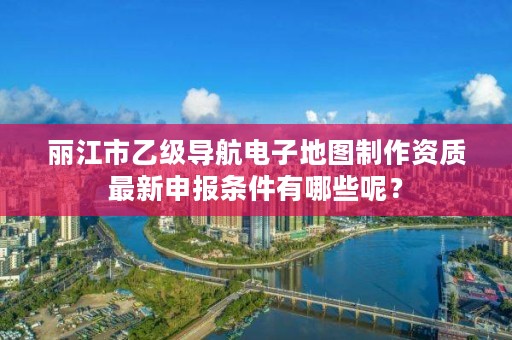 丽江市乙级导航电子地图制作资质最新申报条件有哪些呢？