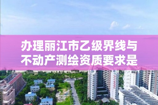 办理丽江市乙级界线与不动产测绘资质要求是什么呢？