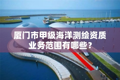 厦门市甲级海洋测绘资质业务范围有哪些？