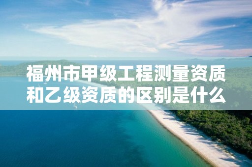 福州市甲级工程测量资质和乙级资质的区别是什么？