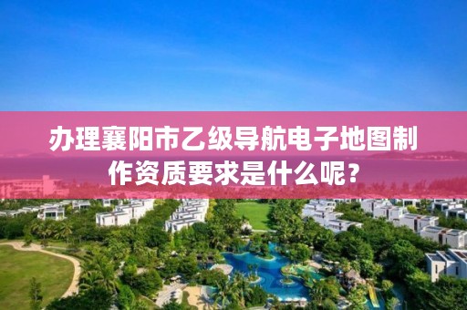 办理襄阳市乙级导航电子地图制作资质要求是什么呢？