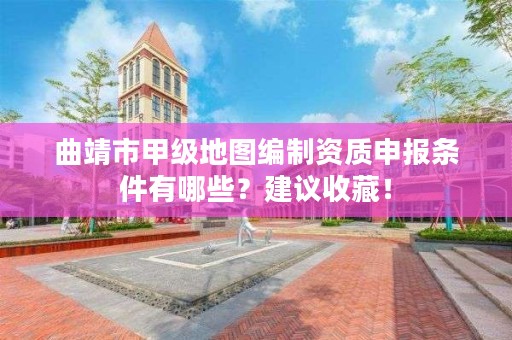 曲靖市甲级地图编制资质申报条件有哪些？建议收藏！