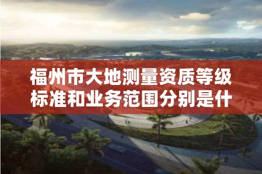 福州市大地测量资质等级标准和业务范围分别是什么？