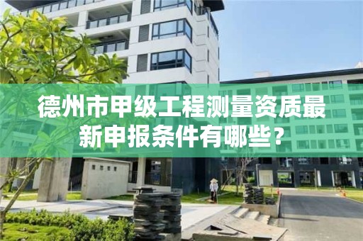 德州市甲级工程测量资质最新申报条件有哪些？