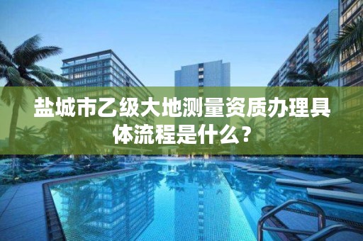 盐城市乙级大地测量资质办理具体流程是什么？