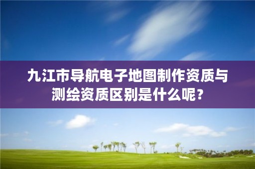 九江市导航电子地图制作资质与测绘资质区别是什么呢？