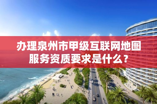 办理泉州市甲级互联网地图服务资质要求是什么？