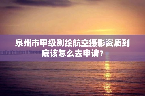 泉州市甲级测绘航空摄影资质到底该怎么去申请？