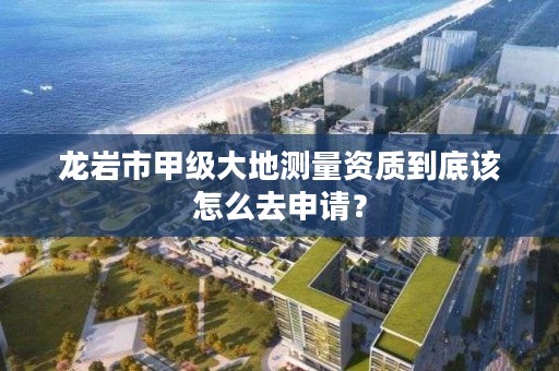 龙岩市甲级大地测量资质到底该怎么去申请？