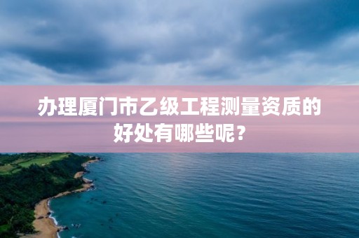 办理厦门市乙级工程测量资质的好处有哪些呢？