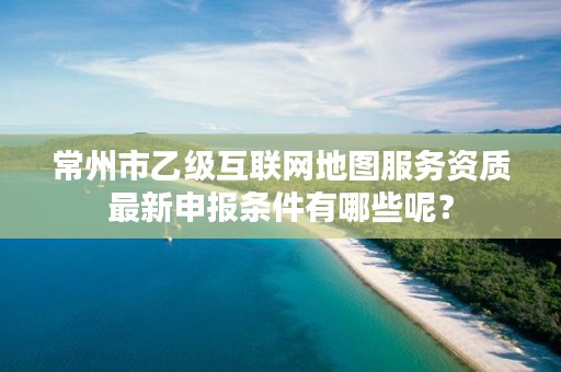 常州市乙级互联网地图服务资质最新申报条件有哪些呢？