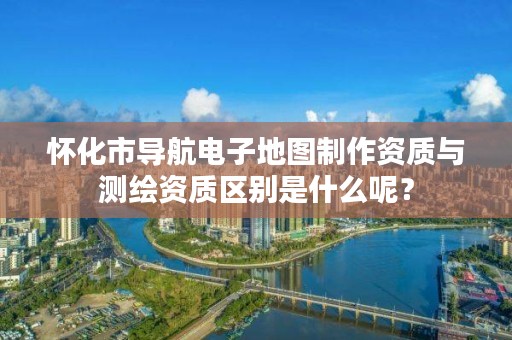 怀化市导航电子地图制作资质与测绘资质区别是什么呢？