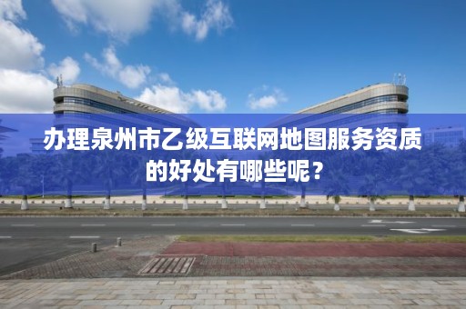 办理泉州市乙级互联网地图服务资质的好处有哪些呢？